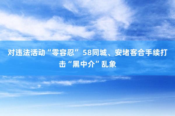 对违法活动“零容忍” 58同城、安堵客合手续打击“黑中介”乱象