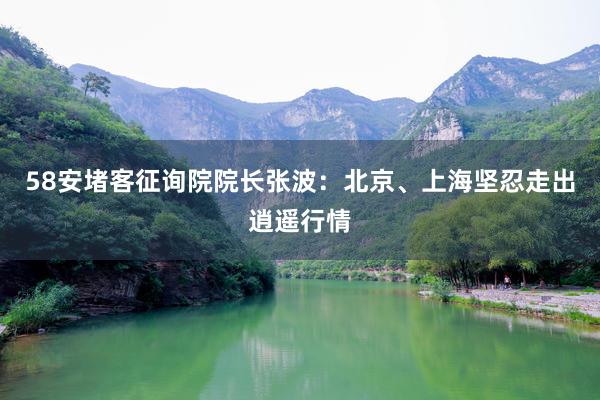 58安堵客征询院院长张波：北京、上海坚忍走出逍遥行情