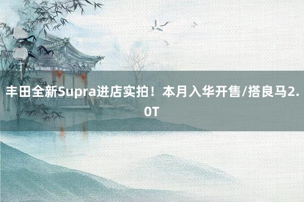 丰田全新Supra进店实拍！本月入华开售/搭良马2.0T