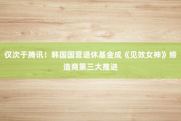 仅次于腾讯！韩国国营退休基金成《见效女神》缔造商第三大推进