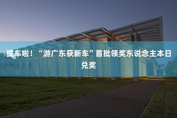 提车啦！“游广东获新车”首批领奖东说念主本日兑奖