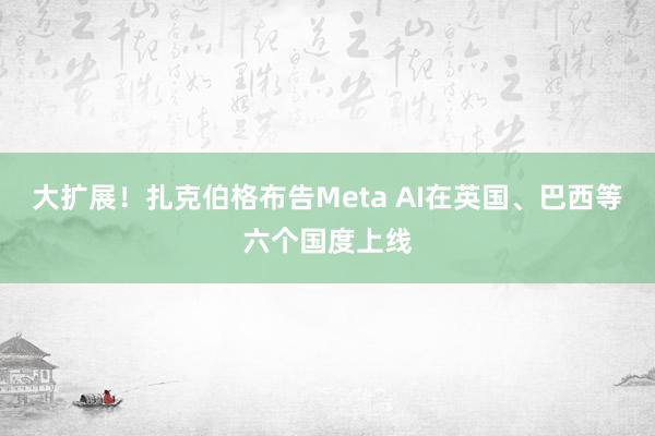 大扩展！扎克伯格布告Meta AI在英国、巴西等六个国度上线