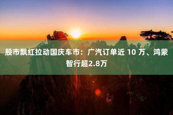 股市飘红拉动国庆车市：广汽订单近 10 万、鸿蒙智行超2.8万