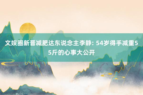 文娱圈新晋减肥达东说念主李静: 54岁得手减重55斤的心事大公开