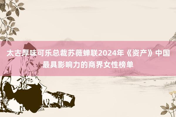 太古厚味可乐总裁苏薇蝉联2024年《资产》中国最具影响力的商界女性榜单