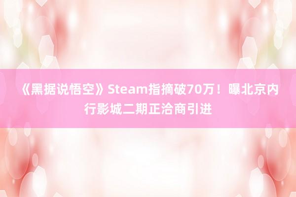 《黑据说悟空》Steam指摘破70万！曝北京内行影城二期正洽商引进