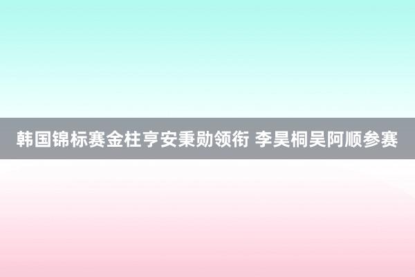 韩国锦标赛金柱亨安秉勋领衔 李昊桐吴阿顺参赛