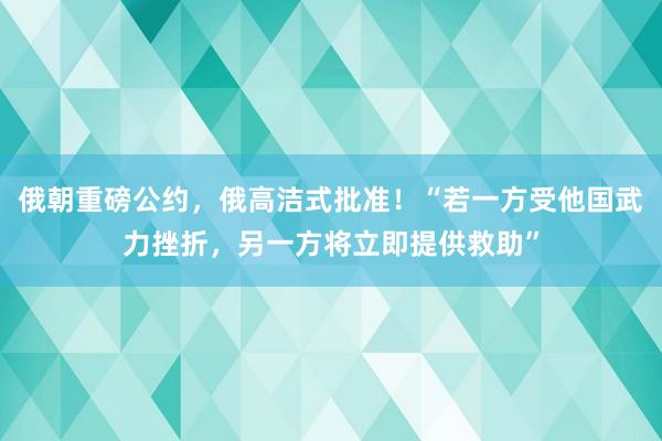 俄朝重磅公约，俄高洁式批准！“若一方受他国武力挫折，另一方将立即提供救助”