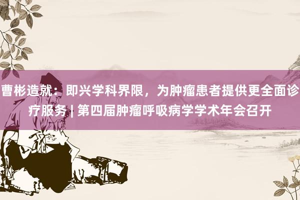 曹彬造就：即兴学科界限，为肿瘤患者提供更全面诊疗服务 | 第四届肿瘤呼吸病学学术年会召开