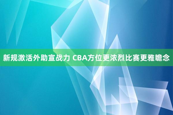 新规激活外助宣战力 CBA方位更浓烈比赛更雅瞻念