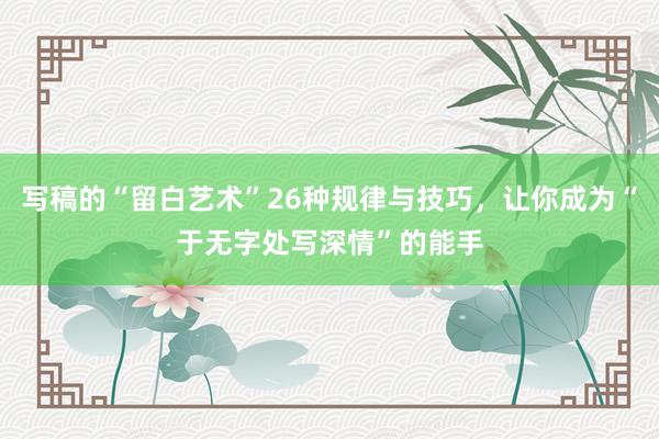 写稿的“留白艺术”26种规律与技巧，让你成为“于无字处写深情”的能手