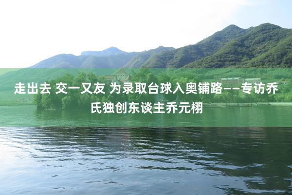 走出去 交一又友 为录取台球入奥铺路——专访乔氏独创东谈主乔元栩