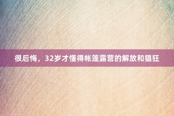 很后悔，32岁才懂得帐篷露营的解放和猖狂