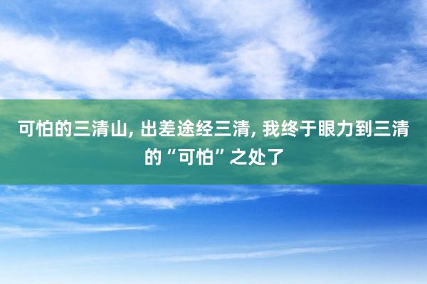 可怕的三清山, 出差途经三清, 我终于眼力到三清的“可怕”之处了